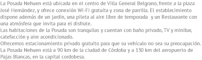 La Posada Nehuen está ubicada en el centro de Villa General Belgrano, frente a la plaza José Hernández, y ofrece conexión Wi-Fi gratuita y zona de parrilla. El establecimiento dispone además de un jardín, una pileta al aire libre de temporada y un Restaurante con una atmósfera que invita para el disfrute. Las habitaciones de la Posada son tranquilas y cuentan con baño privado, TV y minibar, calefacción y aire acondicionado. Ofrecemos estacionamiento privado gratuito para que su vehículo no sea su preocupación. La Posada Nehuen está a 90 km de la ciudad de Córdoba y a 130 km del aeropuerto de Pajas Blancas, en la capital cordobesa.