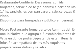 Restaurante-Confitería. Desayunos, comida hogareña, servicio de té (en hebras) a partir de las 17 hs, sándwiches con pan casero, café, cervezas & vinos. Disponible para huéspedes y público en general. Madre Restaurante forma parte de Caminos del Té, una iniciativa que agrupa a 5 establecimientos del Valle en donde podrá degustar de esta milenaria infusión acompañada de las más exquisitas preparaciones dulces y saladas.