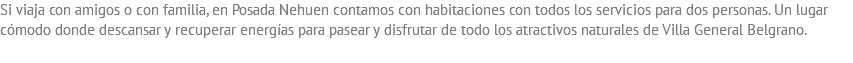Si viaja con amigos o con familia, en Posada Nehuen contamos con habitaciones con todos los servicios para dos personas. Un lugar cómodo donde descansar y recuperar energías para pasear y disfrutar de todo los atractivos naturales de Villa General Belgrano.