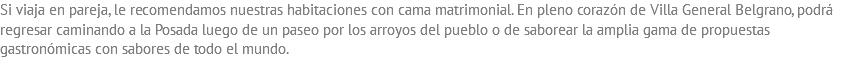 Si viaja en pareja, le recomendamos nuestras habitaciones con cama matrimonial. En pleno corazón de Villa General Belgrano, podrá regresar caminando a la Posada luego de un paseo por los arroyos del pueblo o de saborear la amplia gama de propuestas gastronómicas con sabores de todo el mundo.